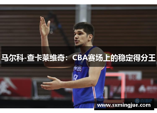马尔科-查卡莱维奇：CBA赛场上的稳定得分王