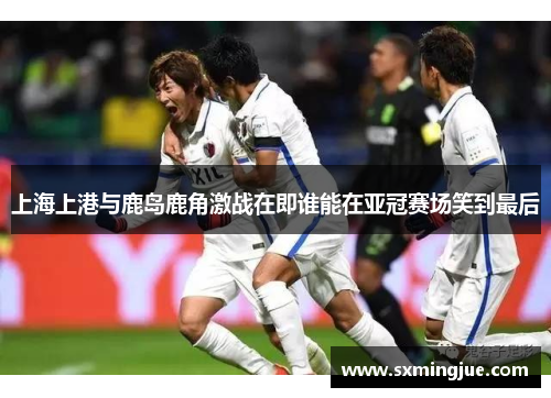 上海上港与鹿岛鹿角激战在即谁能在亚冠赛场笑到最后